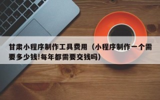 商洛甘肃小程序制作工具费用（小程序制作一个需要多少钱!每年都需要交钱吗）