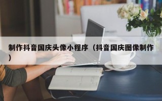 商洛制作抖音国庆头像小程序（抖音国庆图像制作）
