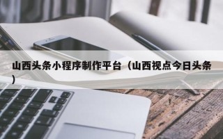 商洛山西头条小程序制作平台（山西视点今日头条）